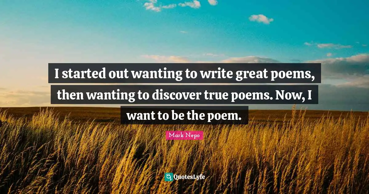 I started out wanting to write great poems, then wanting to discover true poems. Now, I want to be the poem.
