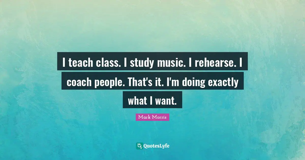 I teach class. I study music. I rehearse. I coach people. That's it. I'm doing exactly what I want.