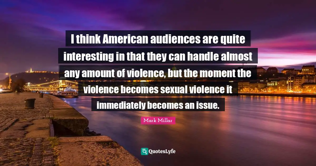 I think American audiences are quite interesting in that they can handle almost any amount of violence, but the moment the violence becomes sexual violence it immediately becomes an issue.