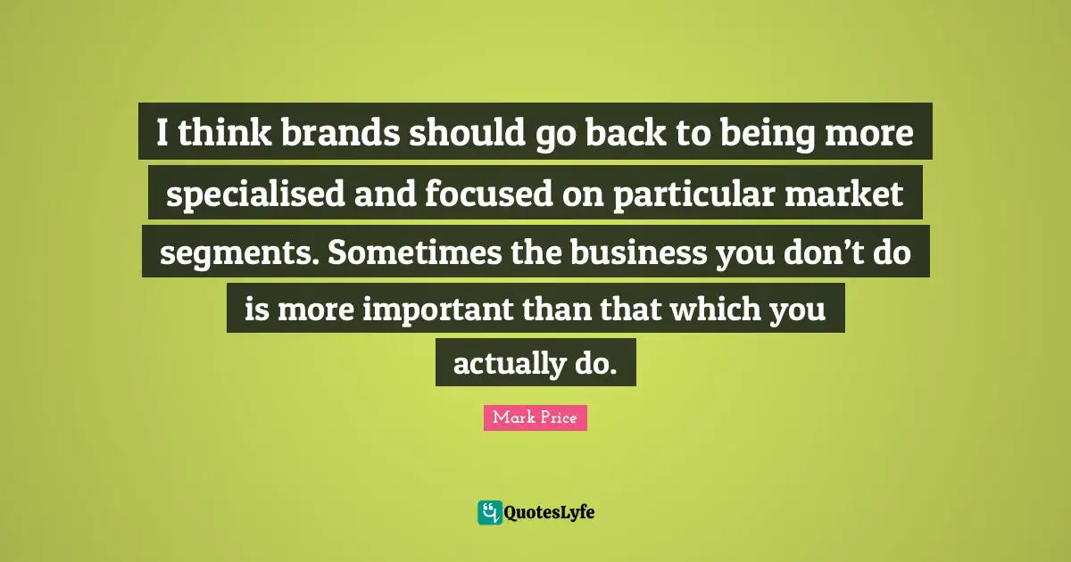 I think brands should go back to being more specialised and focused on particular market segments. Sometimes the business you don’t do is more important than that which you actually do.
