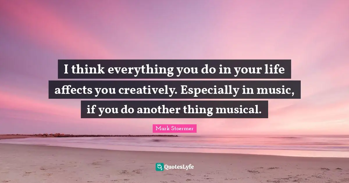 I think everything you do in your life affects you creatively. Especially in music, if you do another thing musical.