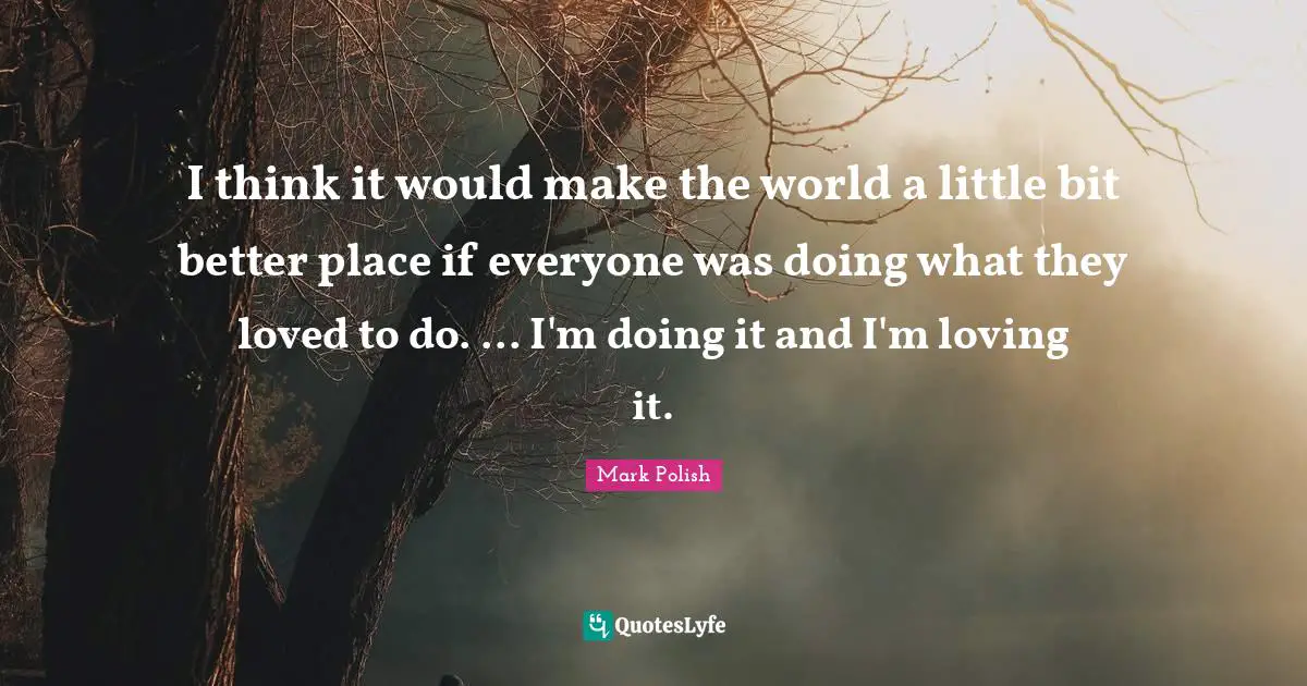 I think it would make the world a little bit better place if everyone was doing what they loved to do. ... I'm doing it and I'm loving it.