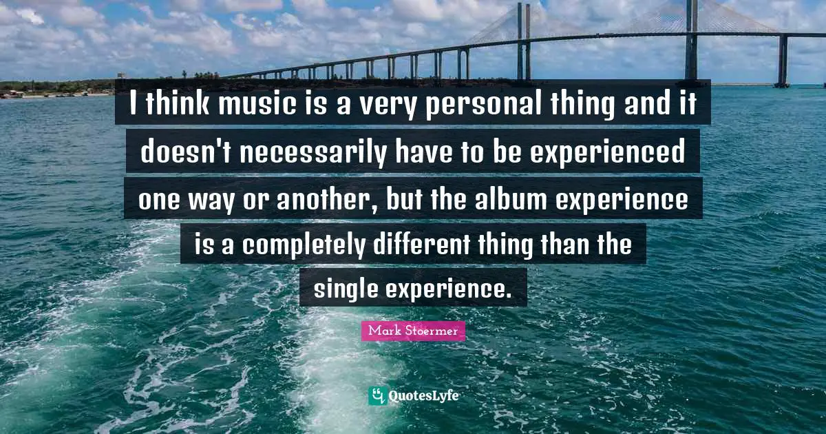 I think music is a very personal thing and it doesn't necessarily have to be experienced one way or another, but the album experience is a completely different thing than the single experience.