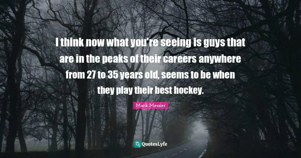 Mark Messier Quotes: "I think now what you're seeing is guys that are in the peaks of their careers anywhere from 27 to 35 years old, seems to be when they play their best hockey."