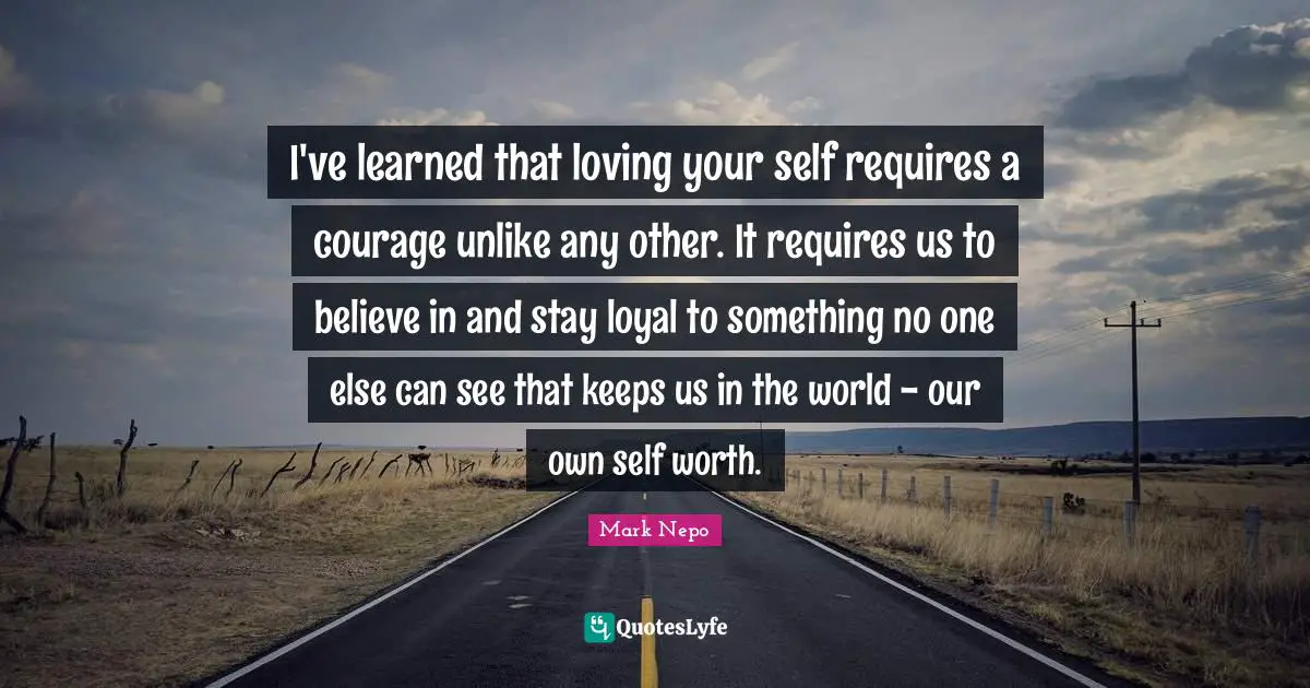 Mark Nepo Quotes: "I've learned that loving your self requires a courage unlike any other. It requires us to believe in and stay loyal to something no one else can see that keeps us in the world - our own self worth."