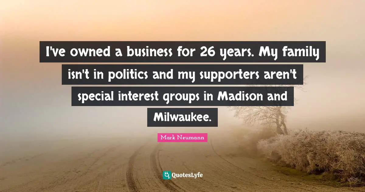 I've owned a business for 26 years. My family isn't in politics and my supporters aren't special interest groups in Madison and Milwaukee.