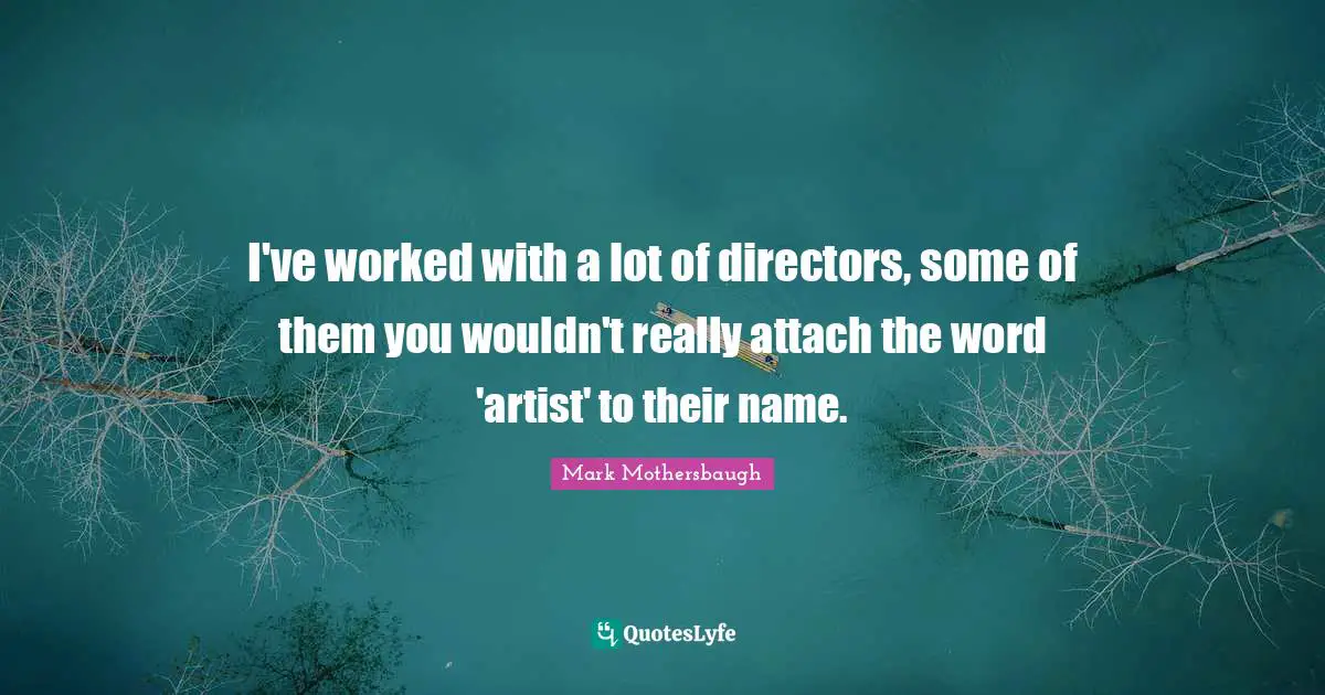 I've worked with a lot of directors, some of them you wouldn't really attach the word 'artist' to their name.