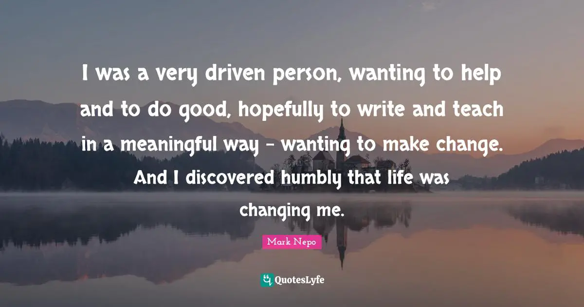 Mark Nepo Quotes: "I was a very driven person, wanting to help and to do good, hopefully to write and teach in a meaningful way - wanting to make change. And I discovered humbly that life was changing me."