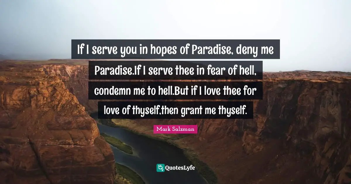 If I serve you in hopes of Paradise, deny me Paradise.If I serve thee in fear of hell, condemn me to hell.But if I love thee for love of thyself,then grant me thyself.
