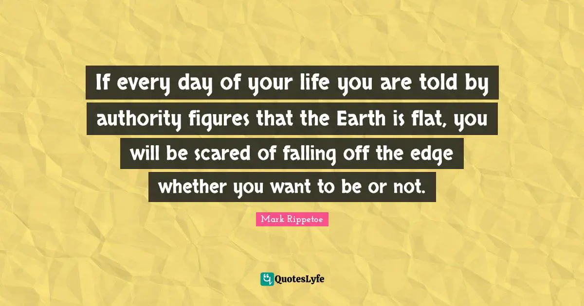Mark Rippetoe Quotes: "If every day of your life you are told by authority figures that the Earth is flat, you will be scared of falling off the edge whether you want to be or not."