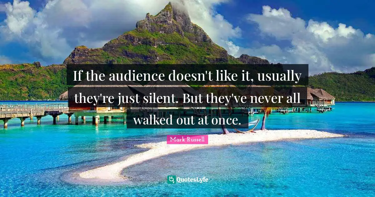 If the audience doesn't like it, usually they're just silent. But they've never all walked out at once.