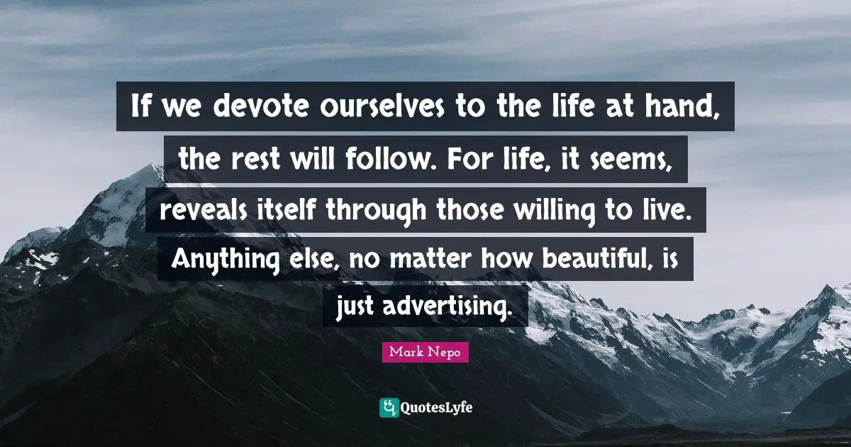 Mark Nepo Quotes: "If we devote ourselves to the life at hand, the rest will follow. For life, it seems, reveals itself through those willing to live. Anything else, no matter how beautiful, is just advertising."