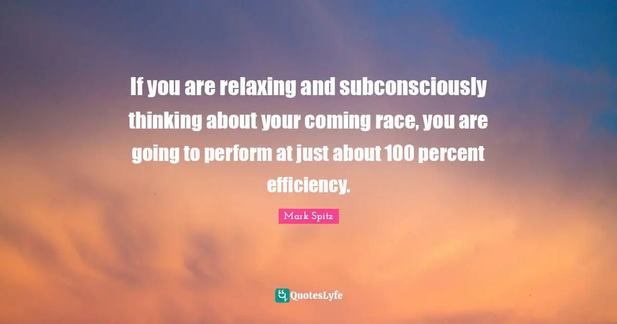 If you are relaxing and subconsciously thinking about your coming race, you are going to perform at just about 100 percent efficiency.