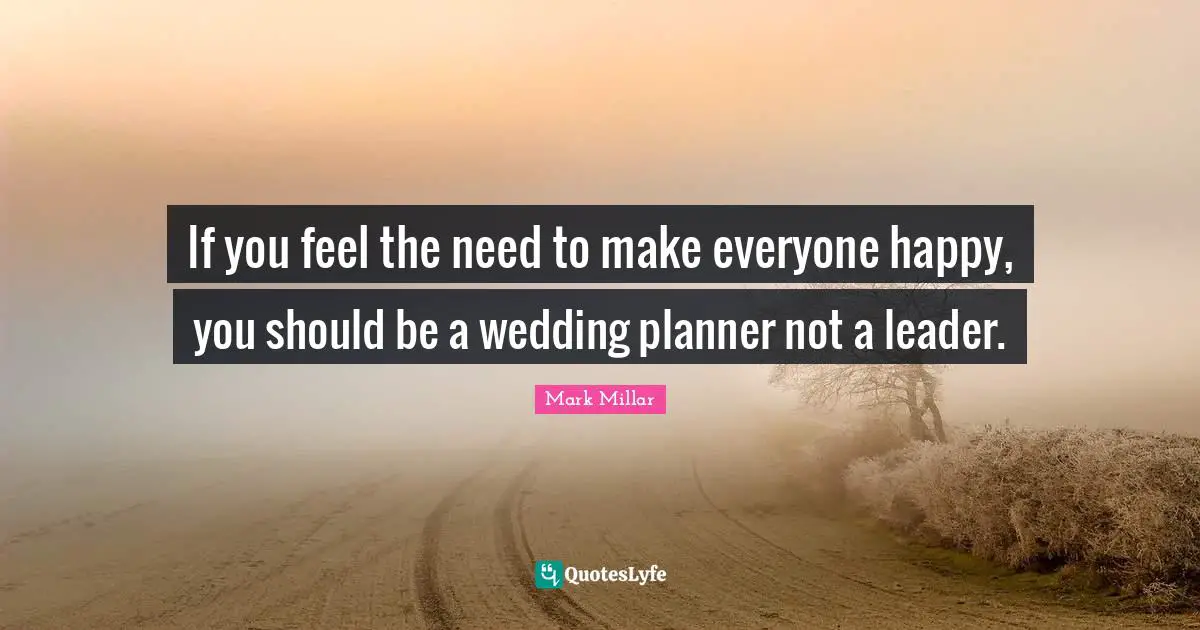 If you feel the need to make everyone happy, you should be a wedding planner not a leader.