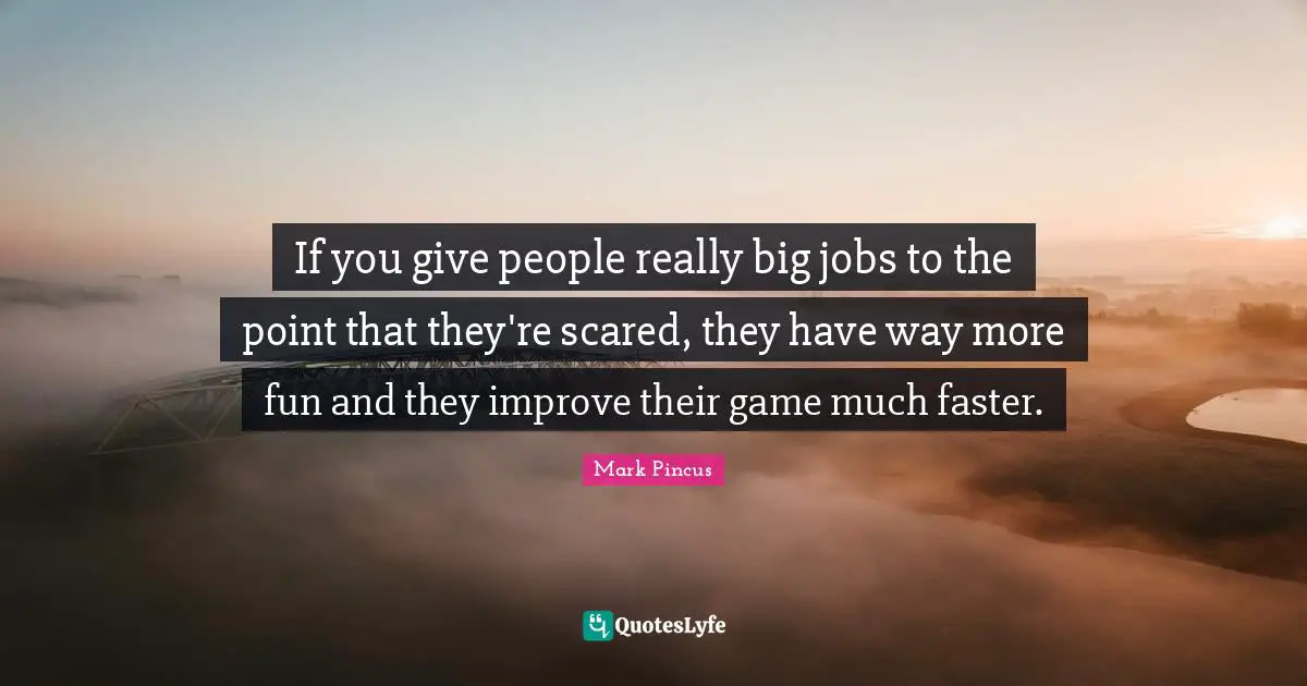 If you give people really big jobs to the point that they're scared, they have way more fun and they improve their game much faster.