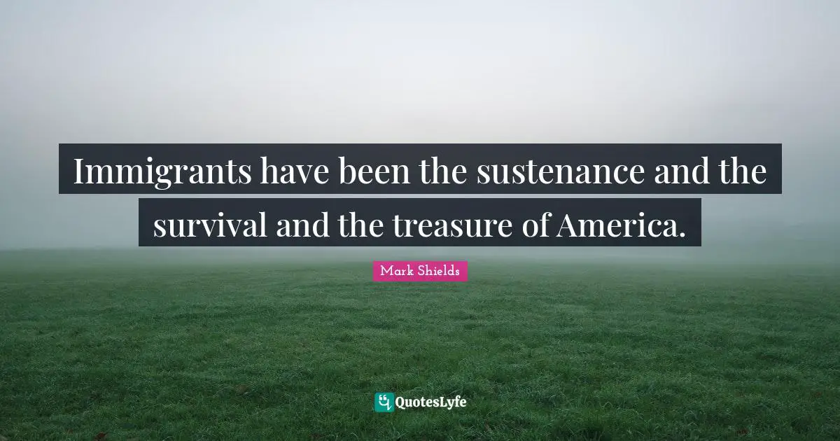 Immigrants have been the sustenance and the survival and the treasure of America.