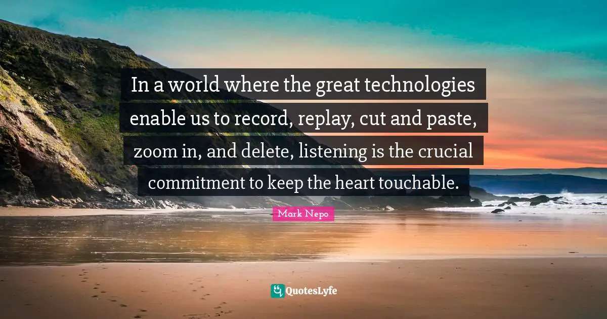 Mark Nepo Quotes: "In a world where the great technologies enable us to record, replay, cut and paste, zoom in, and delete, listening is the crucial commitment to keep the heart touchable."