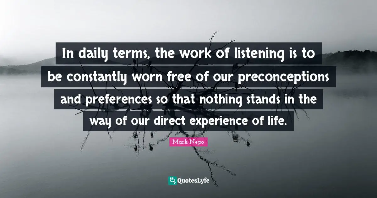 Mark Nepo Quotes: "In daily terms, the work of listening is to be constantly worn free of our preconceptions and preferences so that nothing stands in the way of our direct experience of life."
