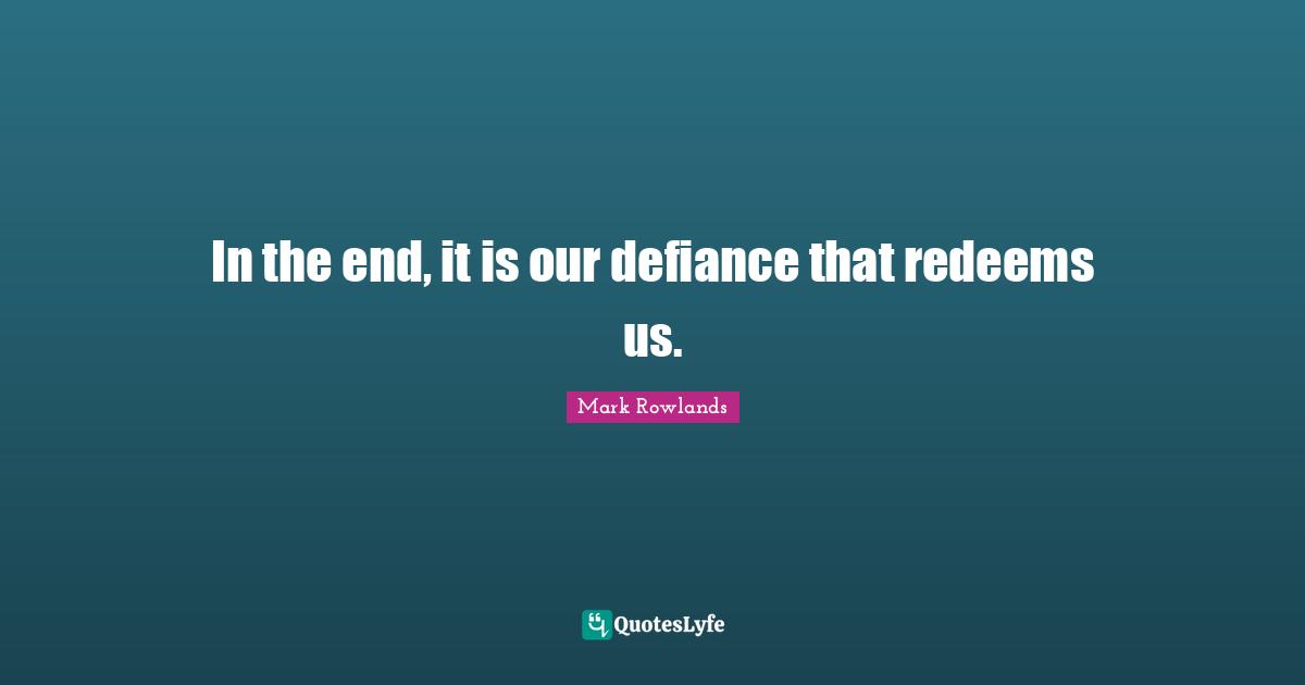 In the end, it is our defiance that redeems us.