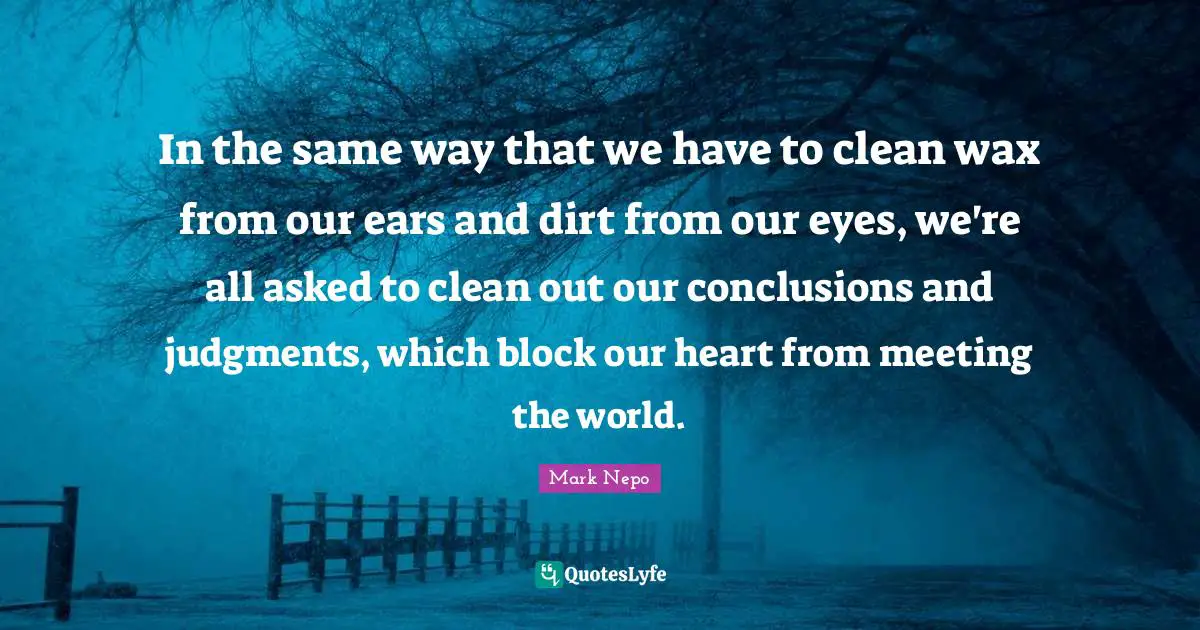 Dirt Quotes: "In the same way that we have to clean wax from our ears and dirt from our eyes, we're all asked to clean out our conclusions and judgments, which block our heart from meeting the world."