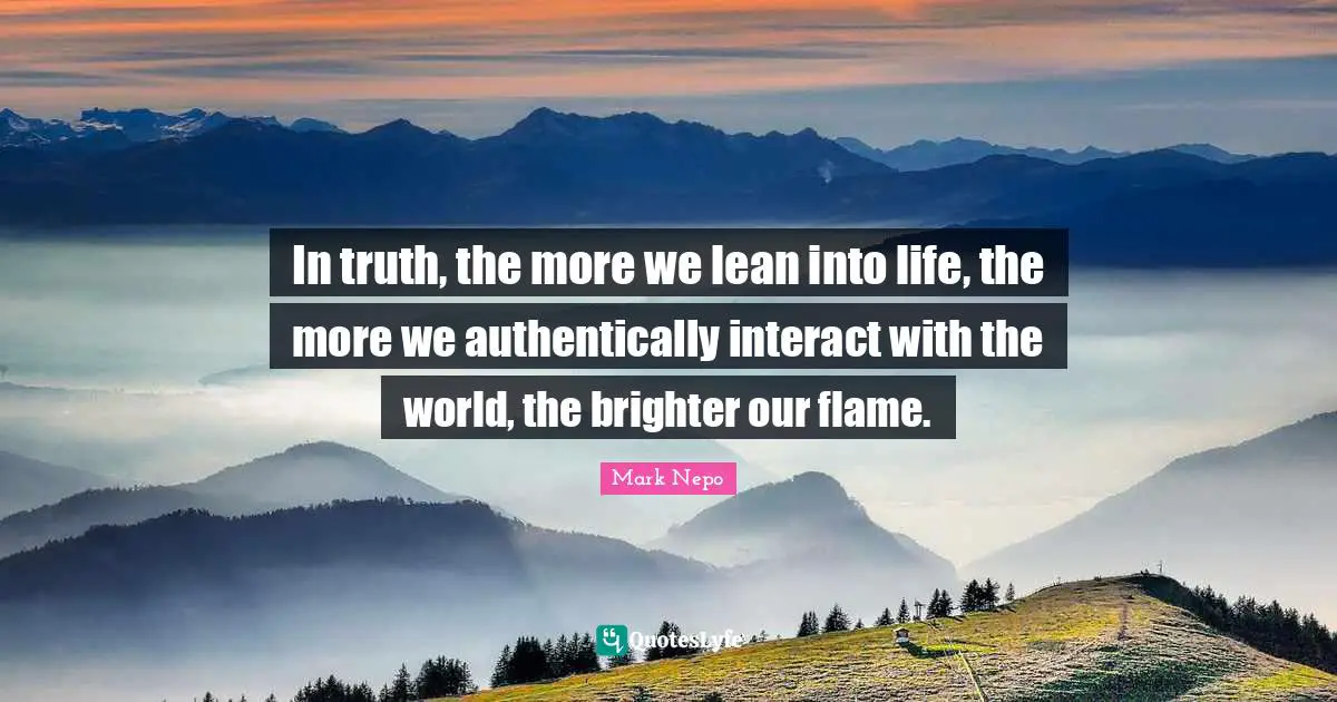 In truth, the more we lean into life, the more we authentically interact with the world, the brighter our flame.