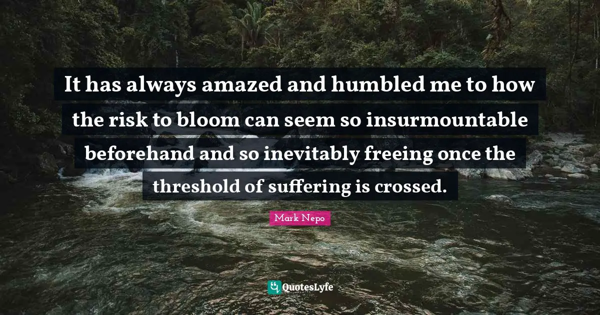 Mark Nepo Quotes: "It has always amazed and humbled me to how the risk to bloom can seem so insurmountable beforehand and so inevitably freeing once the threshold of suffering is crossed."
