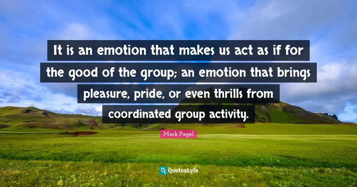 It is an emotion that makes us act as if for the good of the group; an emotion that brings pleasure, pride, or even thrills from coordinated group activity.