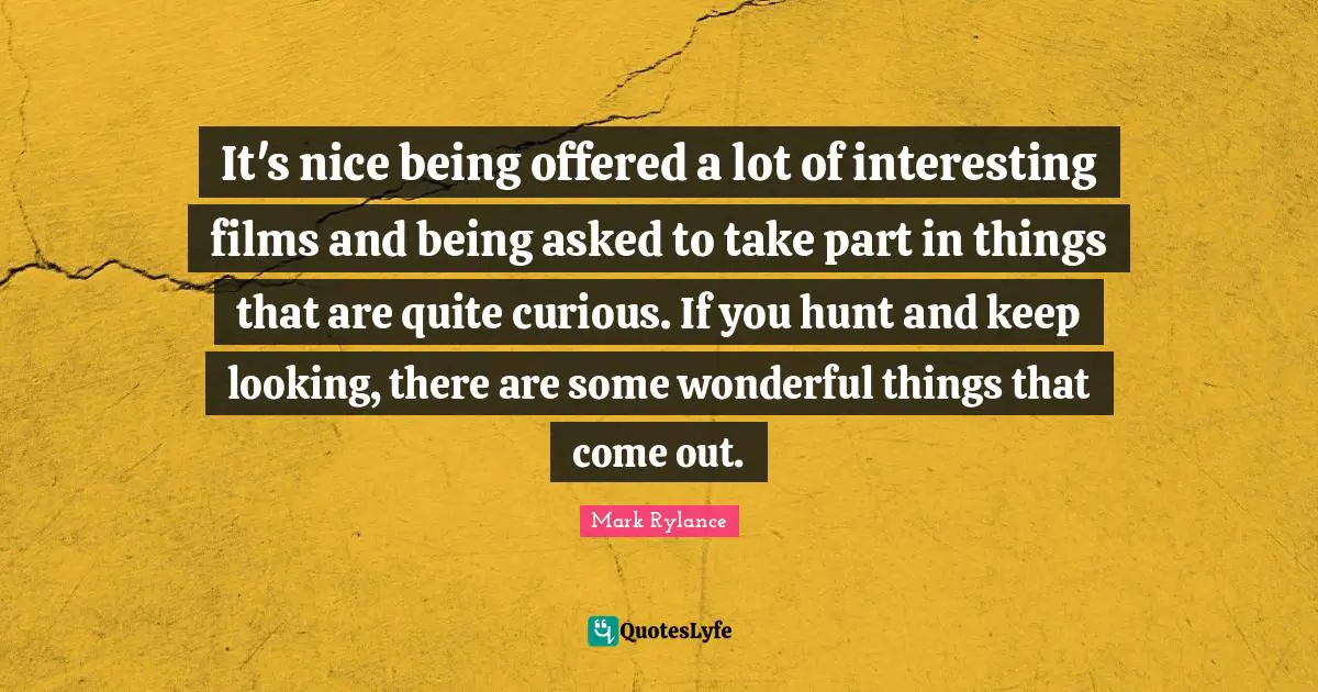 It's nice being offered a lot of interesting films and being asked to take part in things that are quite curious. If you hunt and keep looking, there are some wonderful things that come out.