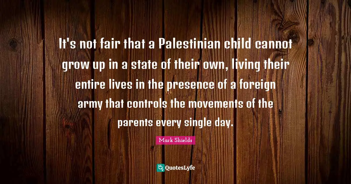 It's not fair that a Palestinian child cannot grow up in a state of their own, living their entire lives in the presence of a foreign army that controls the movements of the parents every single day.