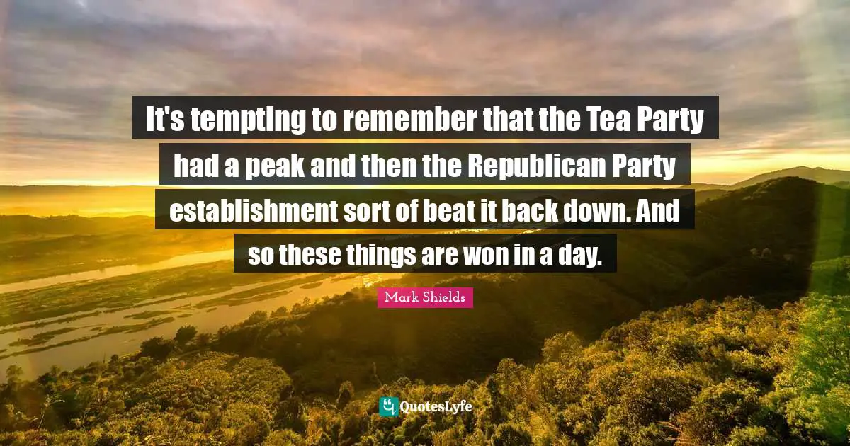 Mark Shields Quotes: "It's tempting to remember that the Tea Party had a peak and then the Republican Party establishment sort of beat it back down. And so these things are won in a day."