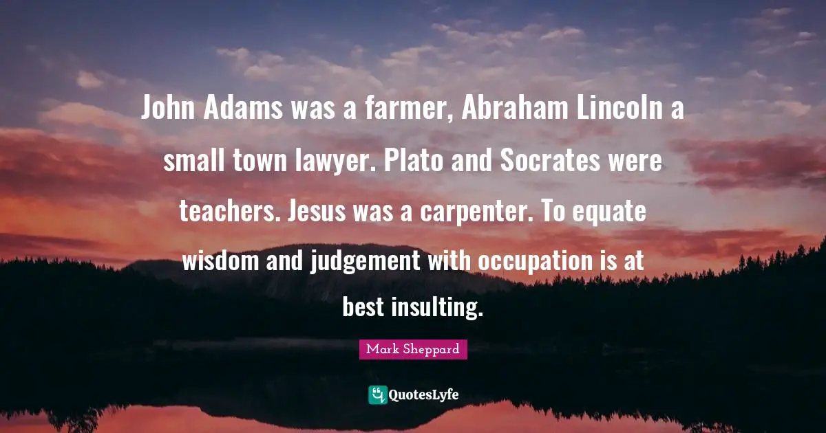 John Adams was a farmer, Abraham Lincoln a small town lawyer. Plato and Socrates were teachers. Jesus was a carpenter. To equate wisdom and judgement with occupation is at best insulting.