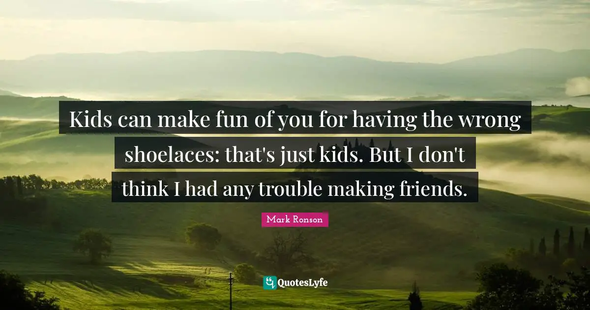 Kids can make fun of you for having the wrong shoelaces: that's just kids. But I don't think I had any trouble making friends.