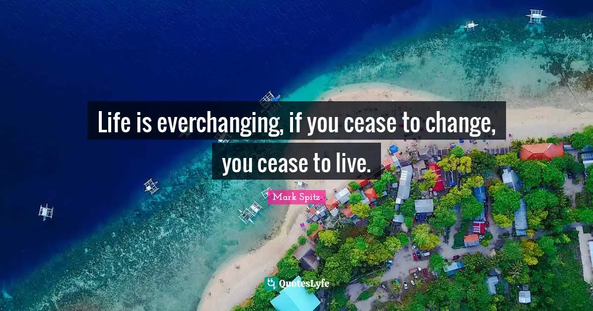 Life is everchanging, if you cease to change, you cease to live.