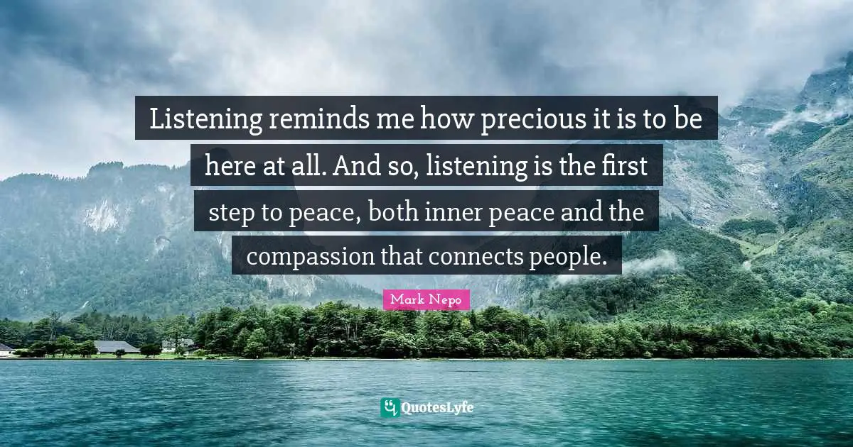 Listening reminds me how precious it is to be here at all. And so, listening is the first step to peace, both inner peace and the compassion that connects people.