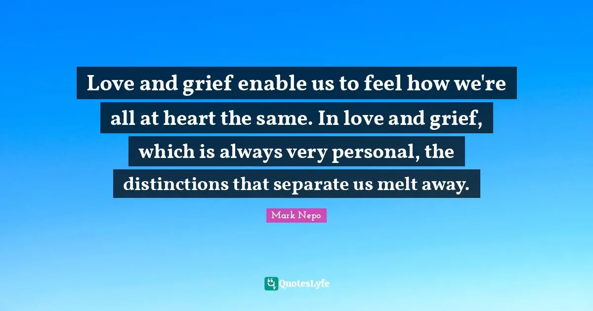 Mark Nepo Quotes: "Love and grief enable us to feel how we're all at heart the same. In love and grief, which is always very personal, the distinctions that separate us melt away."