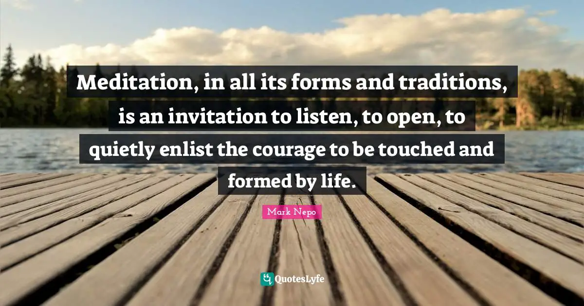 Mark Nepo Quotes: "Meditation, in all its forms and traditions, is an invitation to listen, to open, to quietly enlist the courage to be touched and formed by life."