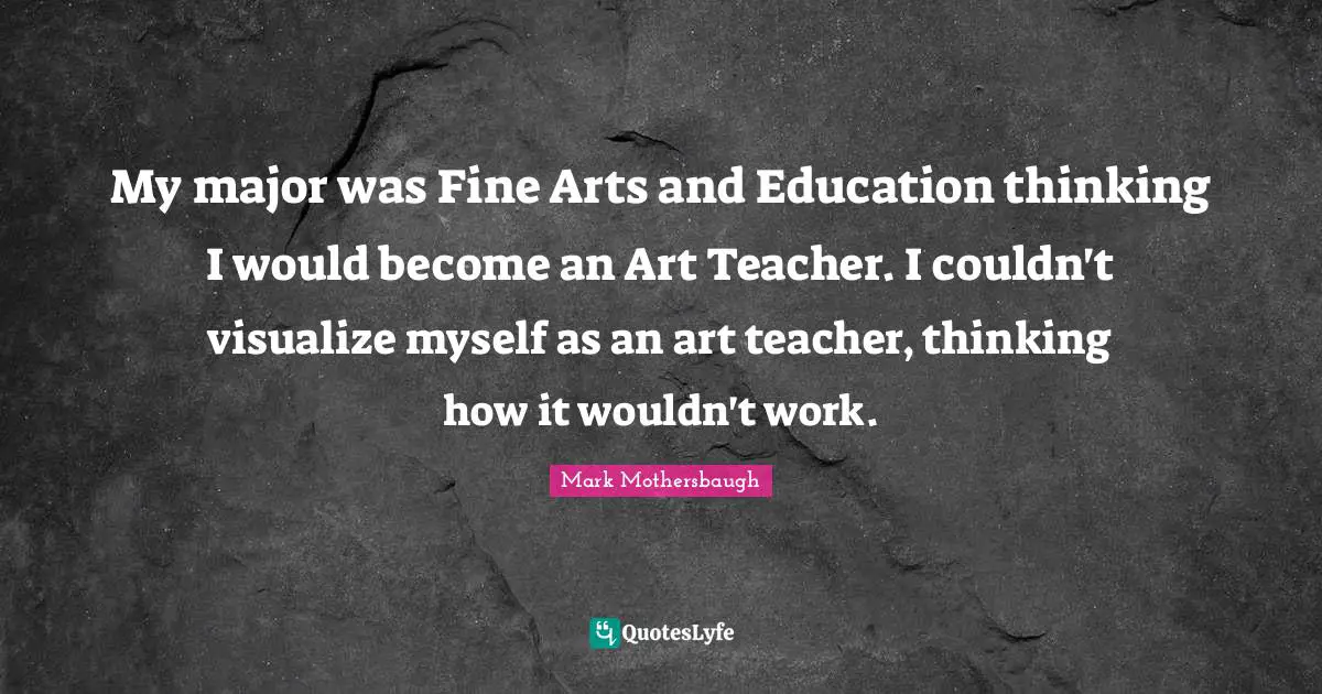 My major was Fine Arts and Education thinking I would become an Art Teacher. I couldn't visualize myself as an art teacher, thinking how it wouldn't work.