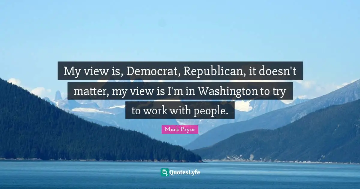My view is, Democrat, Republican, it doesn't matter, my view is I'm in Washington to try to work with people.