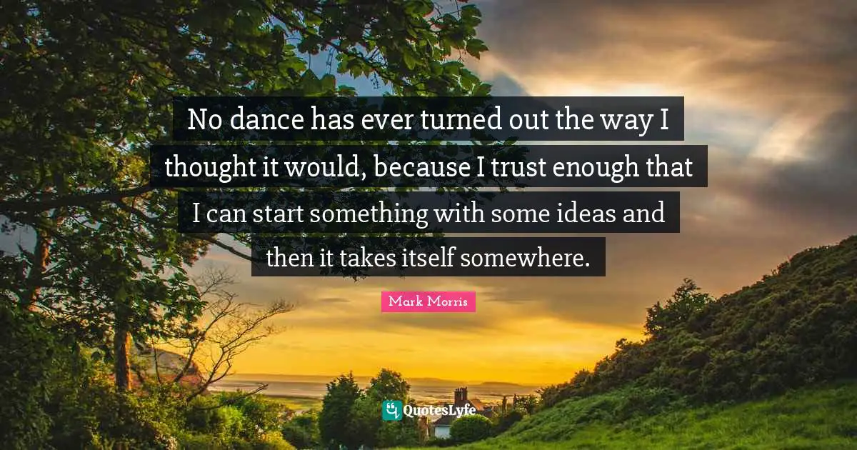 No dance has ever turned out the way I thought it would, because I trust enough that I can start something with some ideas and then it takes itself somewhere.