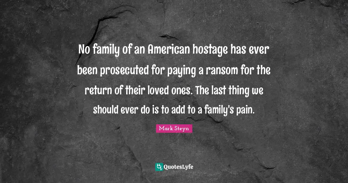 Mark Steyn Quotes: "No family of an American hostage has ever been prosecuted for paying a ransom for the return of their loved ones. The last thing we should ever do is to add to a family's pain."