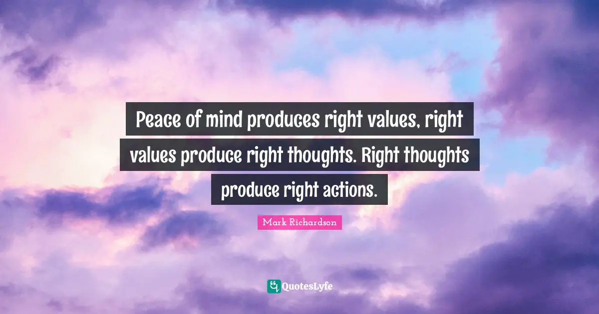 Peace of mind produces right values, right values produce right thoughts. Right thoughts produce right actions.