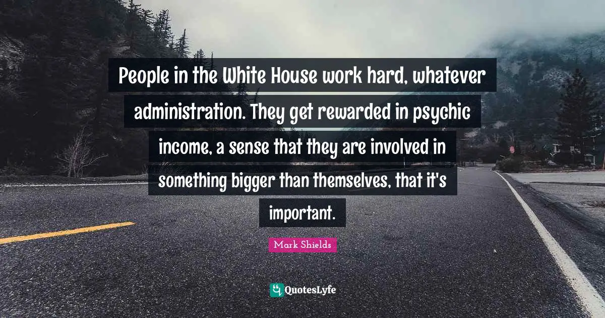Mark Shields Quotes: "People in the White House work hard, whatever administration. They get rewarded in psychic income, a sense that they are involved in something bigger than themselves, that it's important."