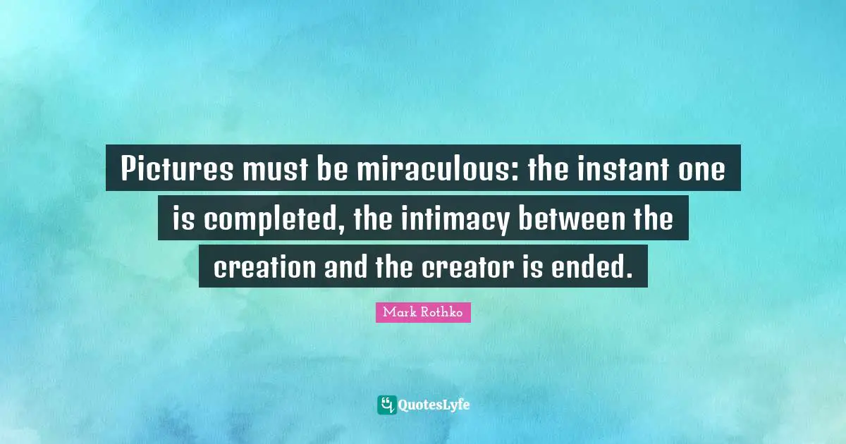Pictures must be miraculous: the instant one is completed, the intimacy between the creation and the creator is ended.