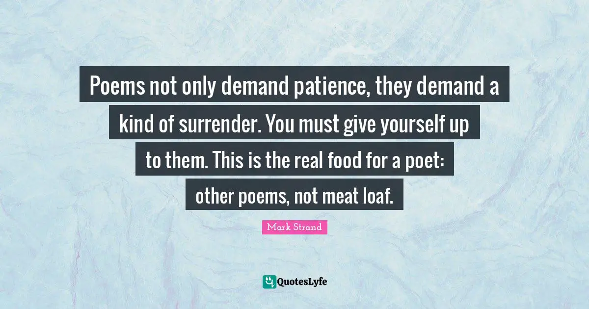 Poems not only demand patience, they demand a kind of surrender. You must give yourself up to them. This is the real food for a poet: other poems, not meat loaf.