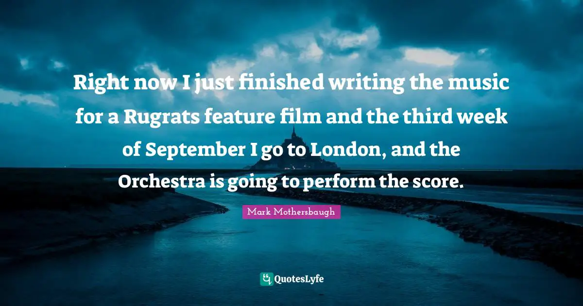 Right now I just finished writing the music for a Rugrats feature film and the third week of September I go to London, and the Orchestra is going to perform the score.