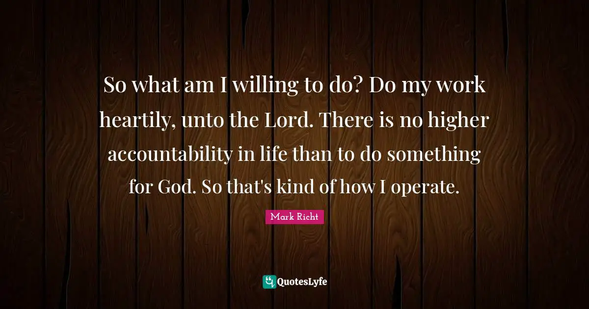 Accountability Quotes: "So what am I willing to do? Do my work heartily, unto the Lord. There is no higher accountability in life than to do something for God. So that's kind of how I operate."