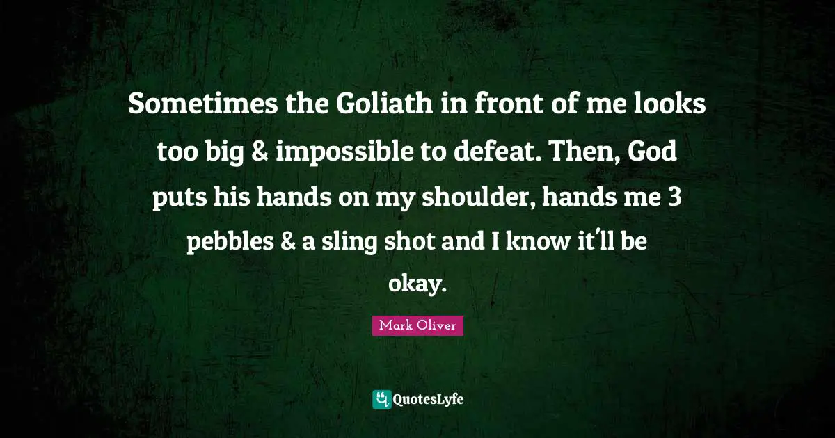 Sometimes the Goliath in front of me looks too big & impossible to defeat. Then, God puts his hands on my shoulder, hands me 3 pebbles & a sling shot and I know it'll be okay.