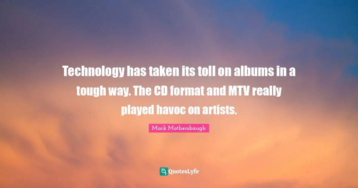 Technology has taken its toll on albums in a tough way. The CD format and MTV really played havoc on artists.