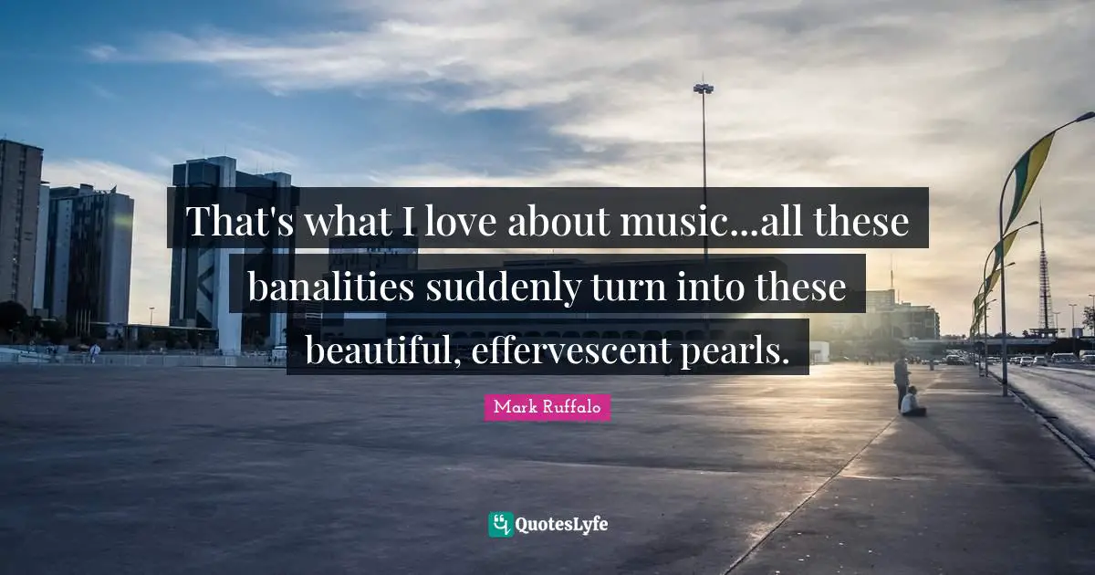 That's what I love about music...all these banalities suddenly turn into these beautiful, effervescent pearls.