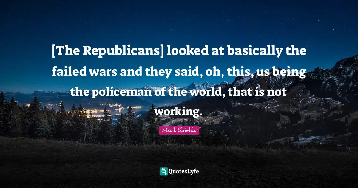 [The Republicans] looked at basically the failed wars and they said, oh, this, us being the policeman of the world, that is not working.
